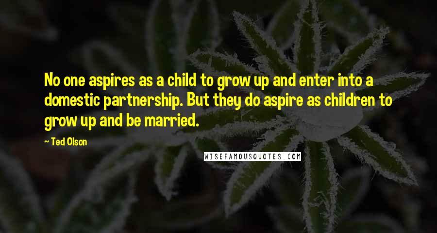 Ted Olson quotes: No one aspires as a child to grow up and enter into a domestic partnership. But they do aspire as children to grow up and be married. Ted Olson quotes: No one aspires as a child to grow up and enter into a domestic partnership. But they do aspire as children to grow up and be married.