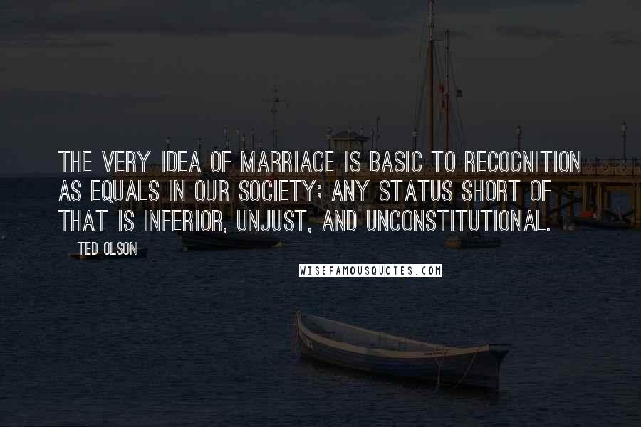 Ted Olson quotes: The very idea of marriage is basic to recognition as equals in our society; any status short of that is inferior, unjust, and unconstitutional. Ted Olson quotes: The very idea of marriage is basic to recognition as equals in our society; any status short of that is inferior, unjust, and unconstitutional.