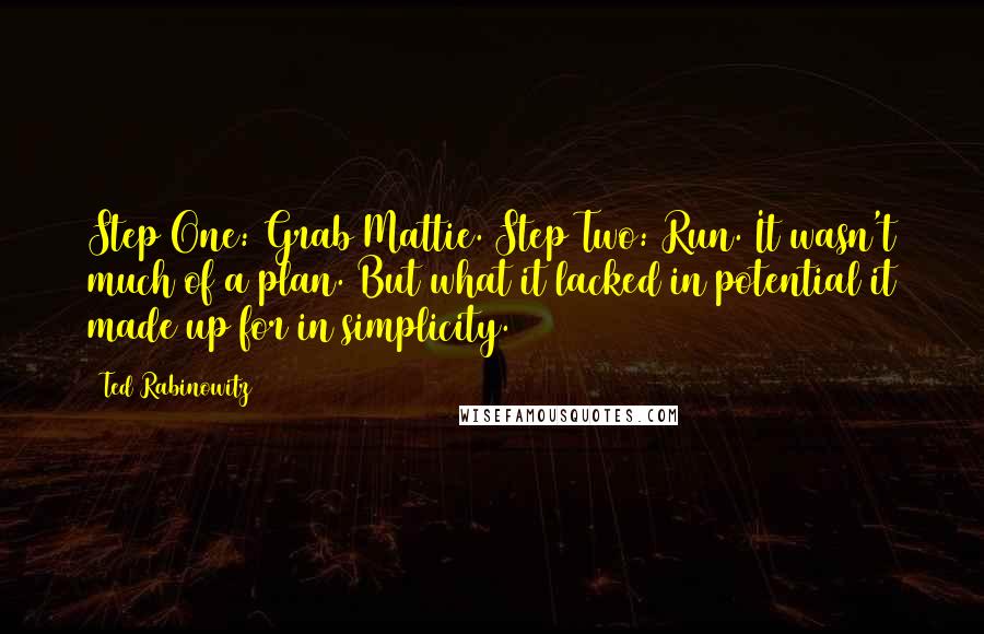 Ted Rabinowitz quotes: Step One: Grab Mattie. Step Two: Run. It wasn't much of a plan. But what it lacked in potential it made up for in simplicity. Ted Rabinowitz quotes: Step One: Grab Mattie. Step Two: Run. It wasn't much of a plan. But what it lacked in potential it made up for in simplicity.
