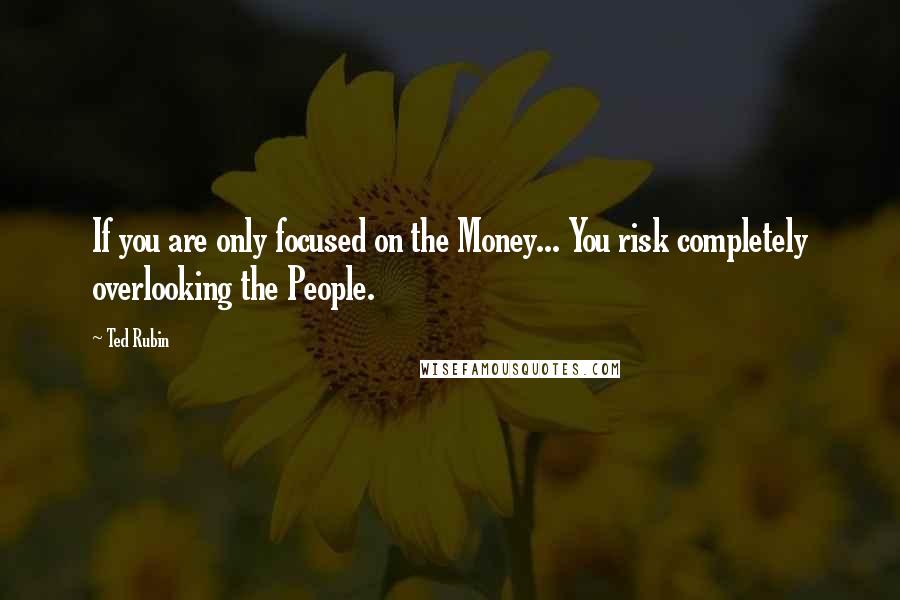 Ted Rubin quotes: If you are only focused on the Money... You risk completely overlooking the People.