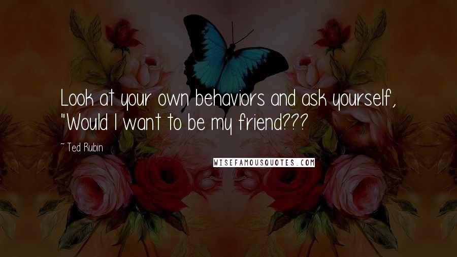 Ted Rubin quotes: Look at your own behaviors and ask yourself, "Would I want to be my friend???