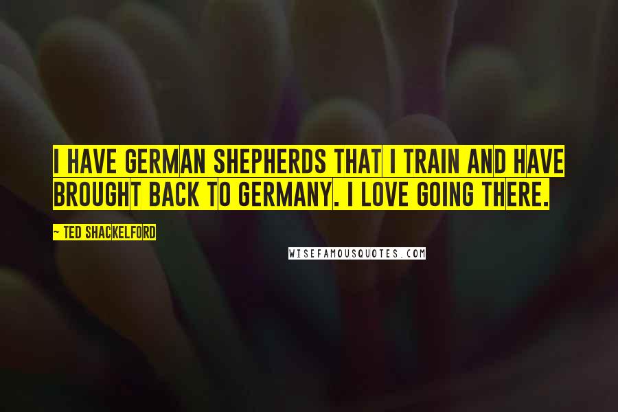 Ted Shackelford quotes: I have German Shepherds that I train and have brought back to Germany. I love going there.