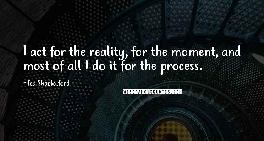 Ted Shackelford quotes: I act for the reality, for the moment, and most of all I do it for the process.