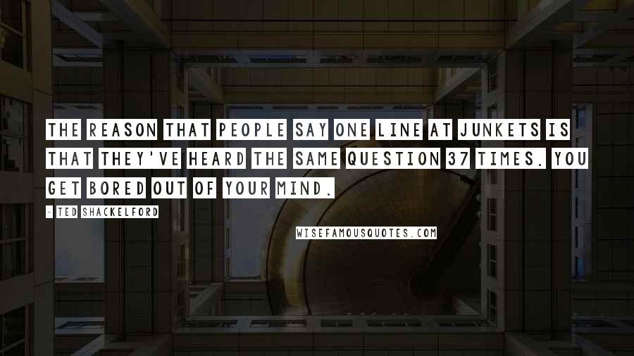 Ted Shackelford quotes: The reason that people say one line at junkets is that they've heard the same question 37 times. You get bored out of your mind.