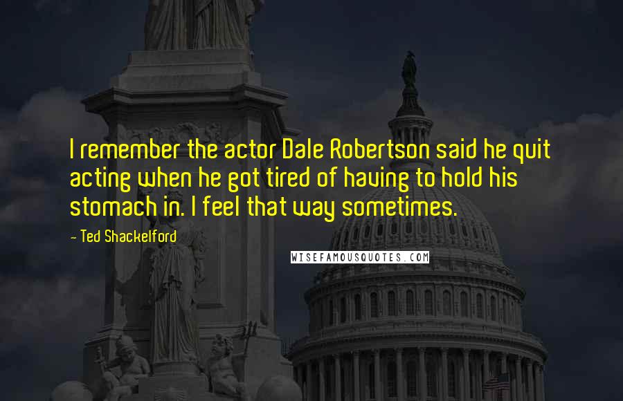 Ted Shackelford quotes: I remember the actor Dale Robertson said he quit acting when he got tired of having to hold his stomach in. I feel that way sometimes.