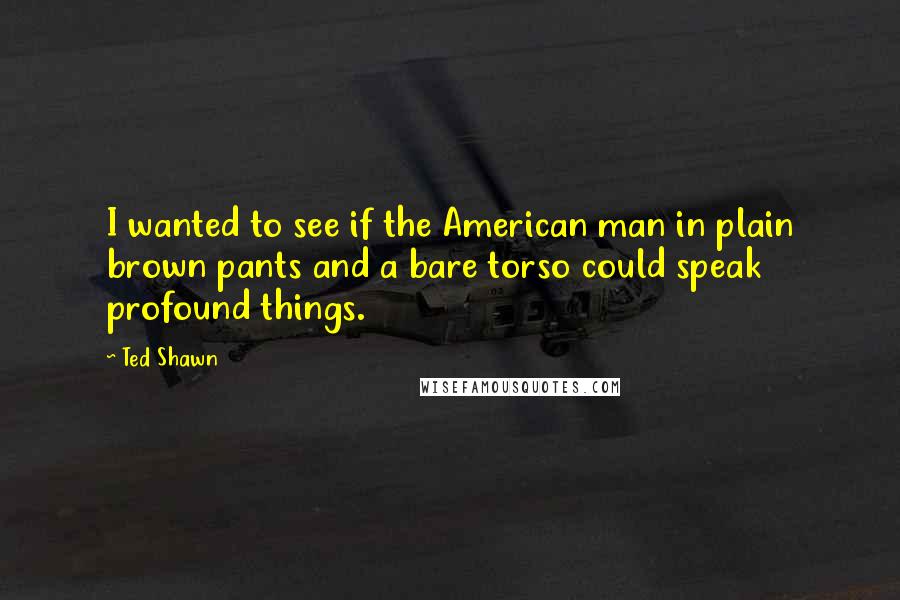 Ted Shawn quotes: I wanted to see if the American man in plain brown pants and a bare torso could speak profound things. Ted Shawn quotes: I wanted to see if the American man in plain brown pants and a bare torso could speak profound things.