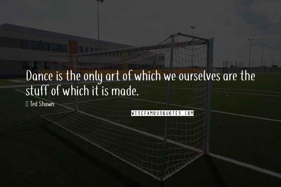 Ted Shawn quotes: Dance is the only art of which we ourselves are the stuff of which it is made.