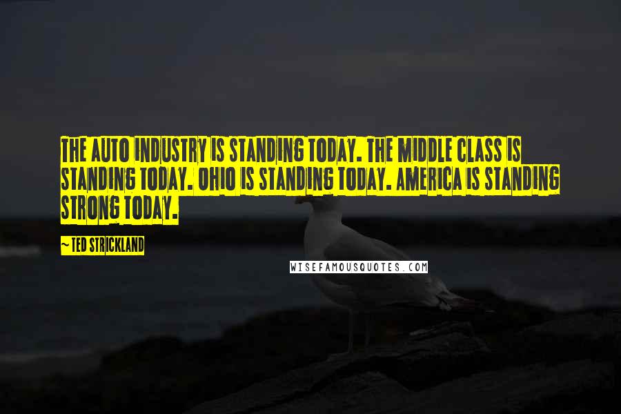 Ted Strickland quotes: The auto industry is standing today. The middle class is standing today. Ohio is standing today. America is standing strong today.