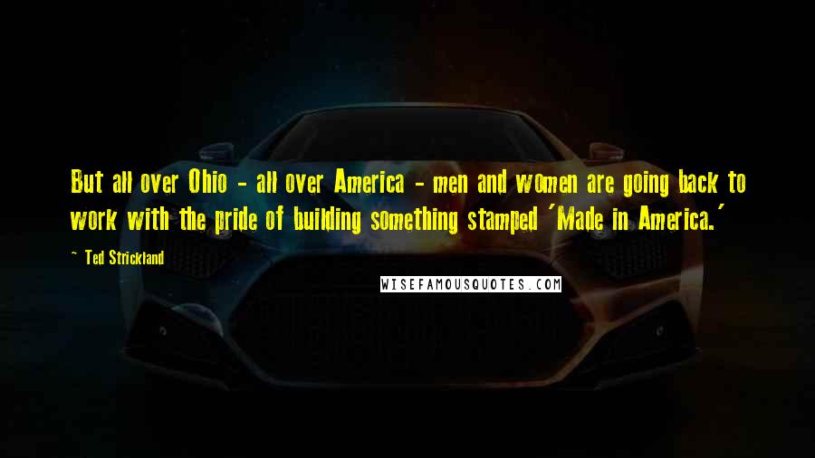 Ted Strickland quotes: But all over Ohio - all over America - men and women are going back to work with the pride of building something stamped 'Made in America.'