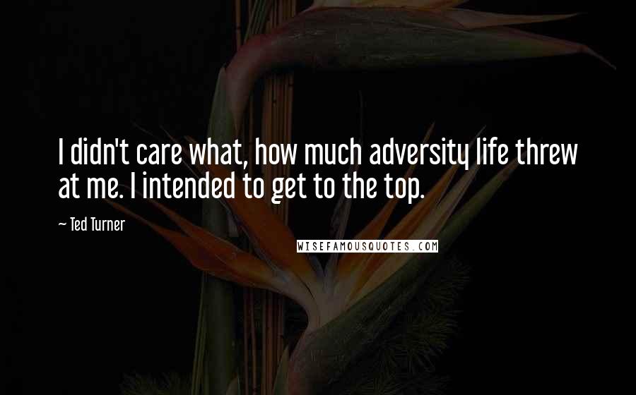 Ted Turner quotes: I didn't care what, how much adversity life threw at me. I intended to get to the top.