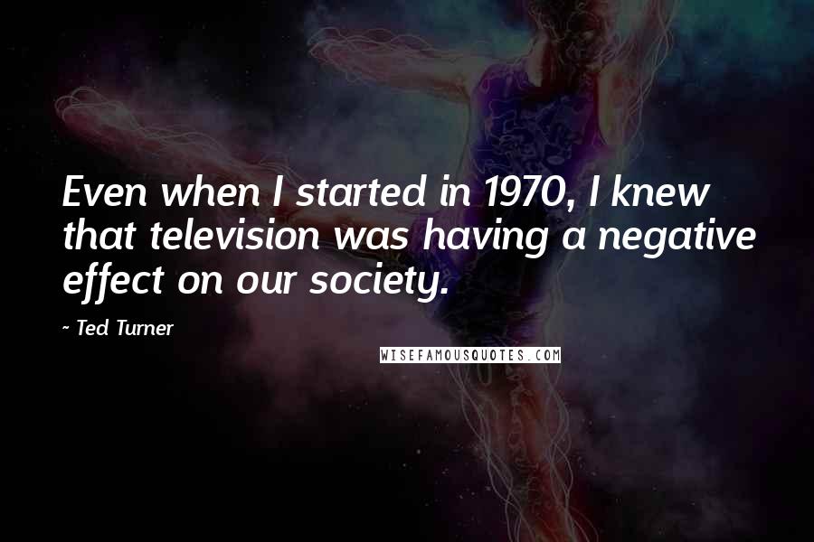 Ted Turner quotes: Even when I started in 1970, I knew that television was having a negative effect on our society.