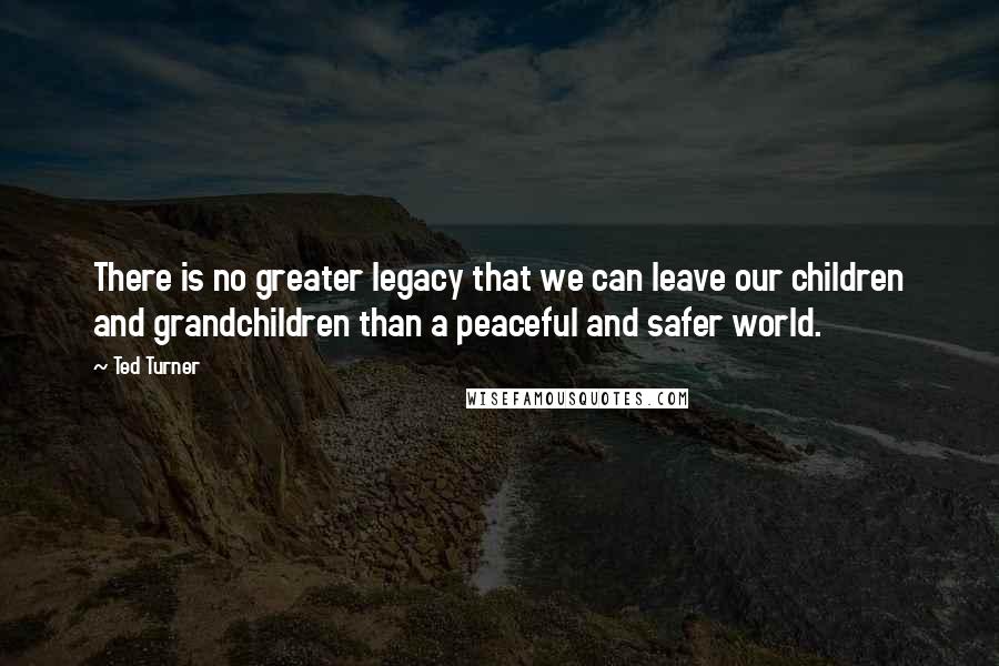 Ted Turner quotes: There is no greater legacy that we can leave our children and grandchildren than a peaceful and safer world.