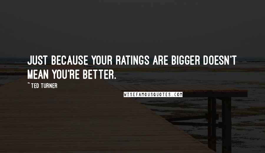 Ted Turner quotes: Just because your ratings are bigger doesn't mean you're better.