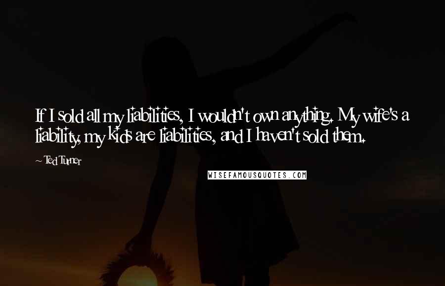 Ted Turner quotes: If I sold all my liabilities, I wouldn't own anything. My wife's a liability, my kids are liabilities, and I haven't sold them.