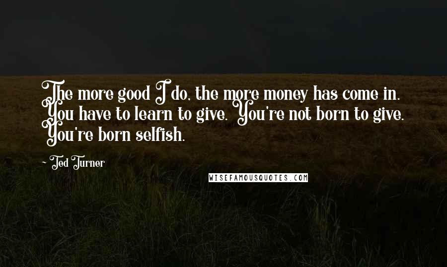 Ted Turner quotes: The more good I do, the more money has come in. You have to learn to give. You're not born to give. You're born selfish.