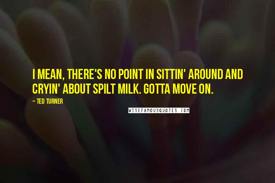 Ted Turner quotes: I mean, there's no point in sittin' around and cryin' about spilt milk. Gotta move on.