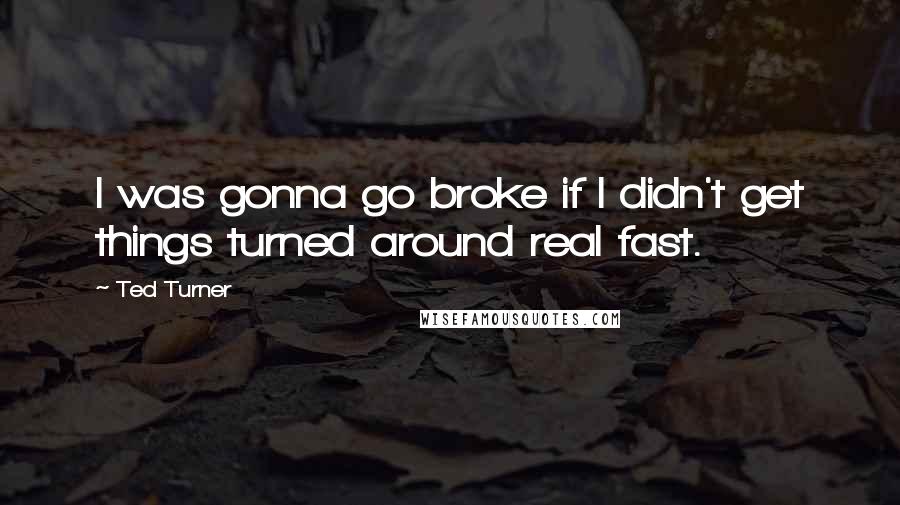 Ted Turner quotes: I was gonna go broke if I didn't get things turned around real fast.