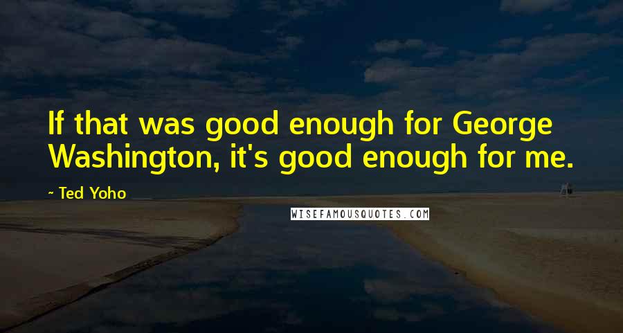 Ted Yoho quotes: If that was good enough for George Washington, it's good enough for me.