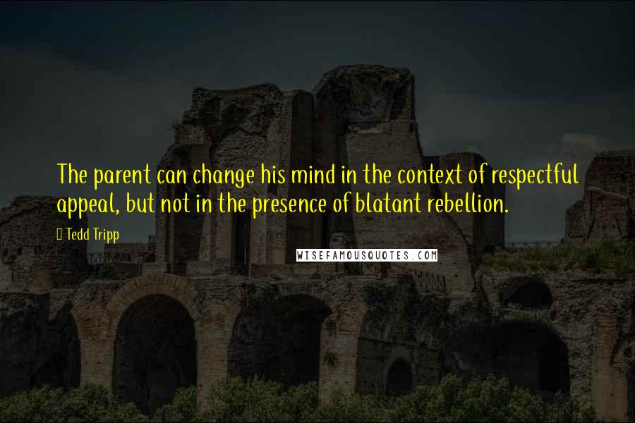 Tedd Tripp quotes: The parent can change his mind in the context of respectful appeal, but not in the presence of blatant rebellion.