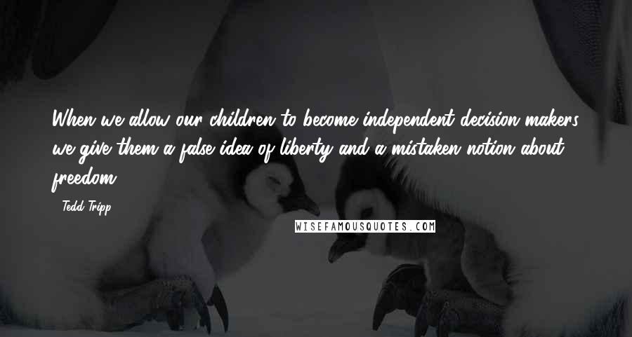 Tedd Tripp quotes: When we allow our children to become independent decision makers we give them a false idea of liberty and a mistaken notion about freedom.