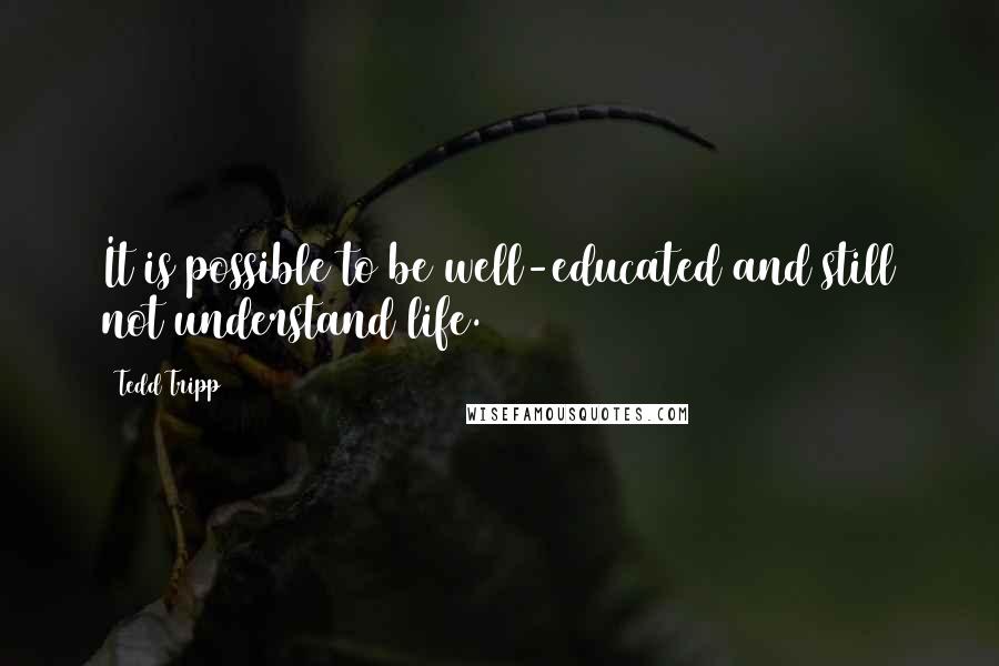 Tedd Tripp quotes: It is possible to be well-educated and still not understand life.