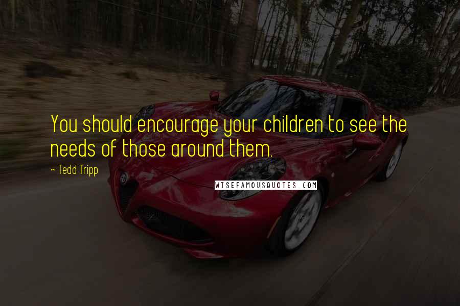 Tedd Tripp quotes: You should encourage your children to see the needs of those around them.