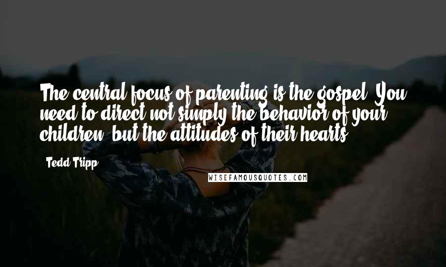 Tedd Tripp quotes: The central focus of parenting is the gospel. You need to direct not simply the behavior of your children, but the attitudes of their hearts.