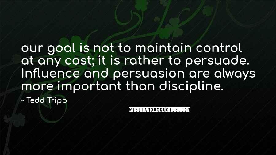 Tedd Tripp quotes: our goal is not to maintain control at any cost; it is rather to persuade. Influence and persuasion are always more important than discipline.