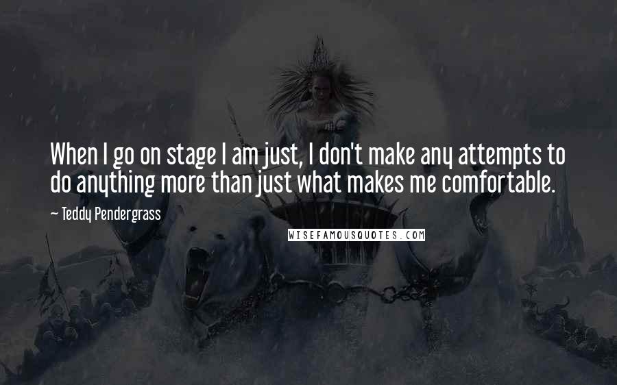 Teddy Pendergrass quotes: When I go on stage I am just, I don't make any attempts to do anything more than just what makes me comfortable. Teddy Pendergrass quotes: When I go on stage I am just, I don't make any attempts to do anything more than just what makes me comfortable.