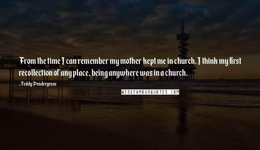 Teddy Pendergrass quotes: From the time I can remember my mother kept me in church. I think my first recollection of any place, being anywhere was in a church.