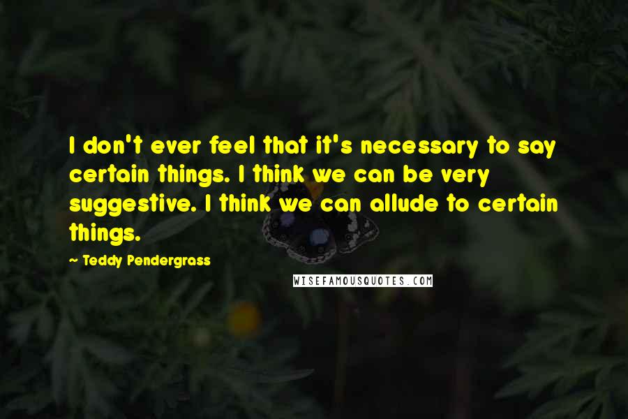 Teddy Pendergrass quotes: I don't ever feel that it's necessary to say certain things. I think we can be very suggestive. I think we can allude to certain things. Teddy Pendergrass quotes: I don't ever feel that it's necessary to say certain things. I think we can be very suggestive. I think we can allude to certain things.