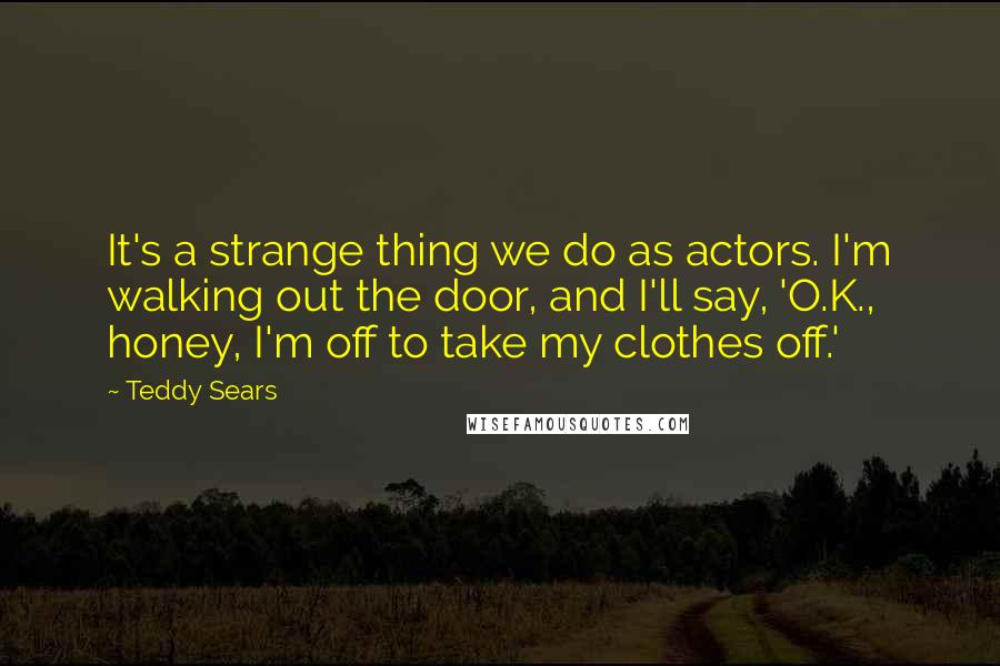 Teddy Sears quotes: It's a strange thing we do as actors. I'm walking out the door, and I'll say, 'O.K., honey, I'm off to take my clothes off.'