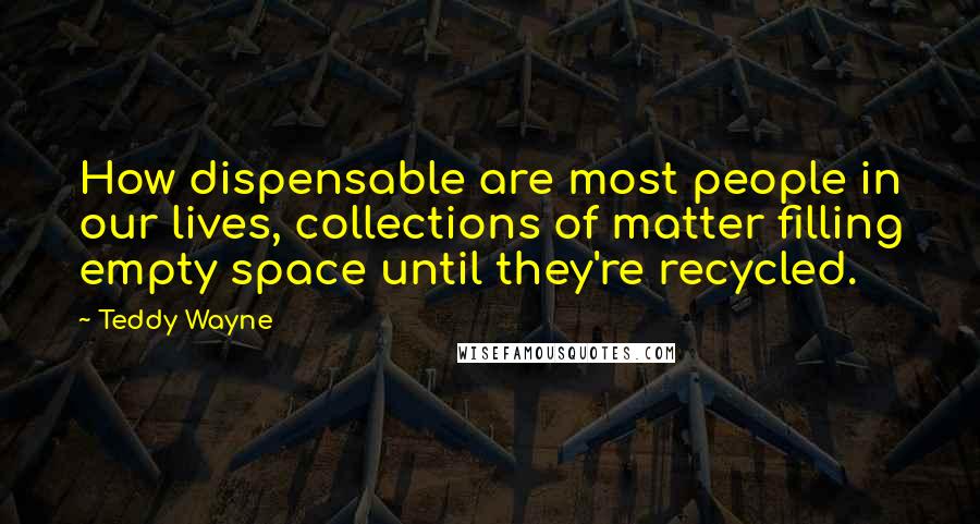 Teddy Wayne quotes: How dispensable are most people in our lives, collections of matter filling empty space until they're recycled.