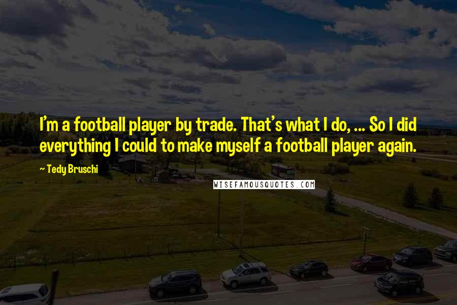 Tedy Bruschi quotes: I'm a football player by trade. That's what I do, ... So I did everything I could to make myself a football player again.