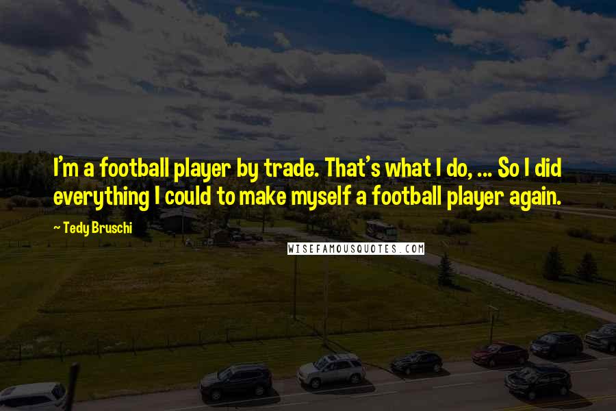 Tedy Bruschi quotes: I'm a football player by trade. That's what I do, ... So I did everything I could to make myself a football player again. Tedy Bruschi quotes: I'm a football player by trade. That's what I do, ... So I did everything I could to make myself a football player again.