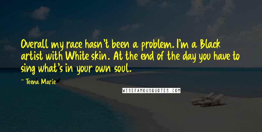 Teena Marie quotes: Overall my race hasn't been a problem. I'm a Black artist with White skin. At the end of the day you have to sing what's in your own soul. Teena Marie quotes: Overall my race hasn't been a problem. I'm a Black artist with White skin. At the end of the day you have to sing what's in your own soul.