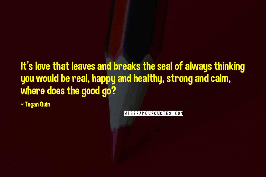 Tegan Quin quotes: It's love that leaves and breaks the seal of always thinking you would be real, happy and healthy, strong and calm, where does the good go?