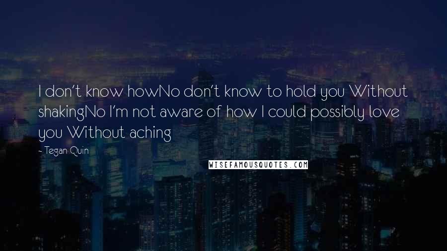 Tegan Quin quotes: I don't know howNo don't know to hold you Without shakingNo I'm not aware of how I could possibly love you Without aching