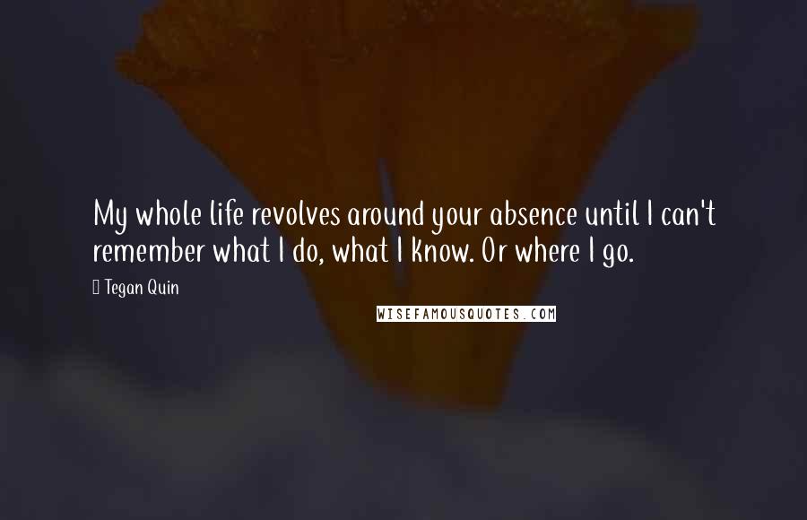 Tegan Quin quotes: My whole life revolves around your absence until I can't remember what I do, what I know. Or where I go. Tegan Quin quotes: My whole life revolves around your absence until I can't remember what I do, what I know. Or where I go.