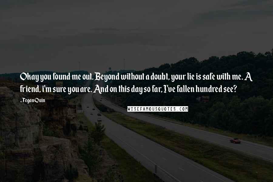 Tegan Quin quotes: Okay you found me out. Beyond without a doubt, your lie is safe with me. A friend, i'm sure you are. And on this day so far, I've fallen hundred Tegan Quin quotes: Okay you found me out. Beyond without a doubt, your lie is safe with me. A friend, i'm sure you are. And on this day so far, I've fallen hundred