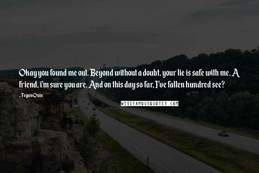 Tegan Quin quotes: Okay you found me out. Beyond without a doubt, your lie is safe with me. A friend, i'm sure you are. And on this day so far, I've fallen hundred