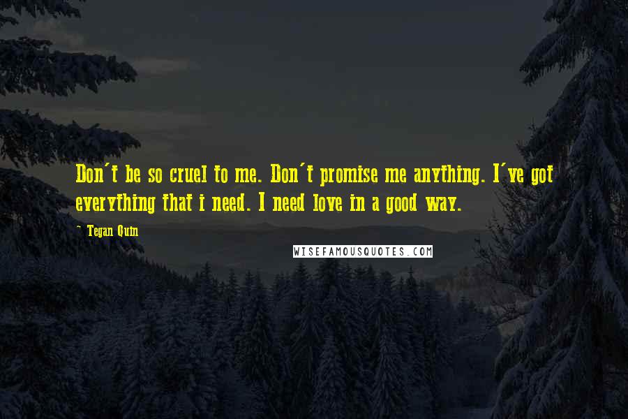 Tegan Quin quotes: Don't be so cruel to me. Don't promise me anything. I've got everything that i need. I need love in a good way. Tegan Quin quotes: Don't be so cruel to me. Don't promise me anything. I've got everything that i need. I need love in a good way.