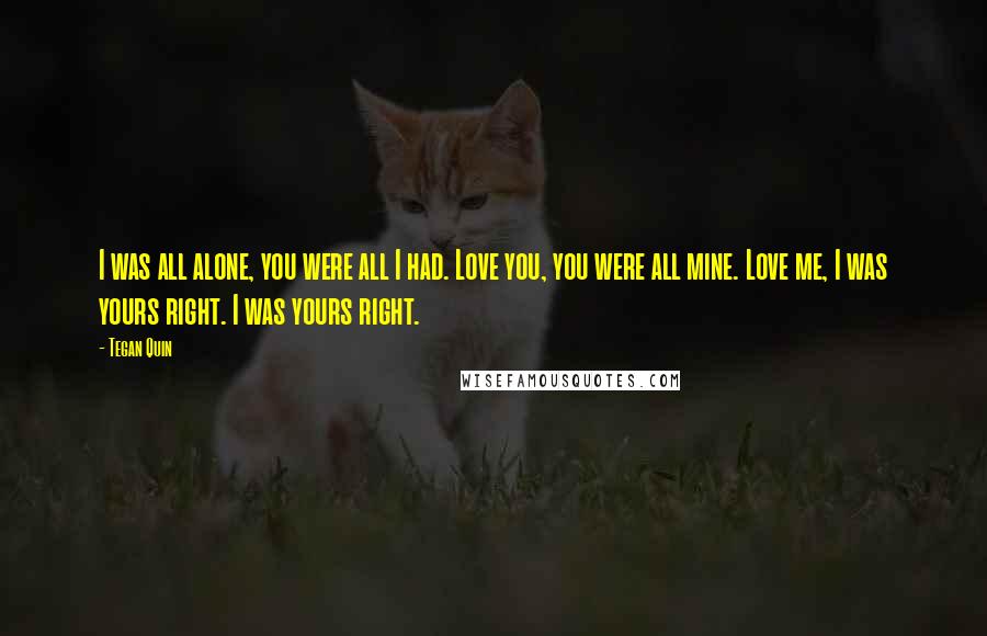 Tegan Quin quotes: I was all alone, you were all I had. Love you, you were all mine. Love me, I was yours right. I was yours right. Tegan Quin quotes: I was all alone, you were all I had. Love you, you were all mine. Love me, I was yours right. I was yours right.