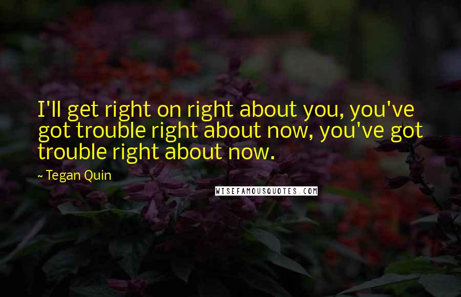 Tegan Quin quotes: I'll get right on right about you, you've got trouble right about now, you've got trouble right about now. Tegan Quin quotes: I'll get right on right about you, you've got trouble right about now, you've got trouble right about now.