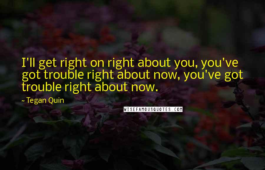 Tegan Quin quotes: I'll get right on right about you, you've got trouble right about now, you've got trouble right about now.