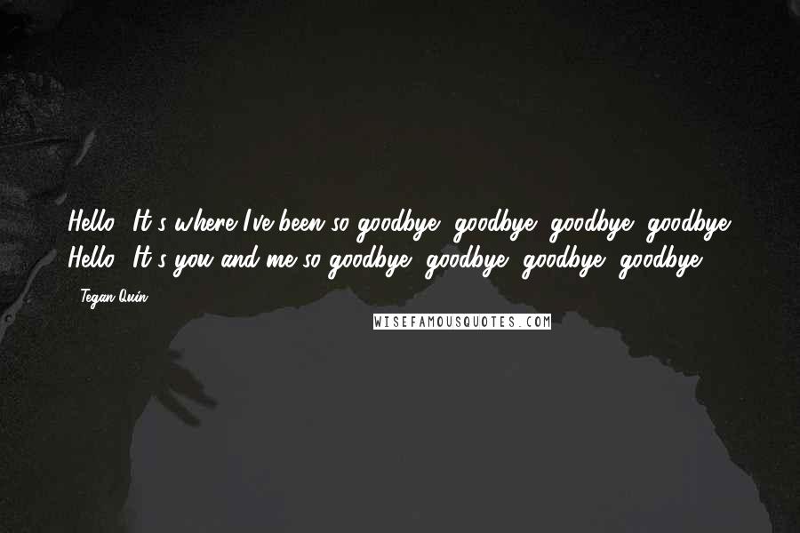 Tegan Quin quotes: Hello? It's where I've been so goodbye, goodbye, goodbye, goodbye. Hello? It's you and me so goodbye, goodbye, goodbye, goodbye.