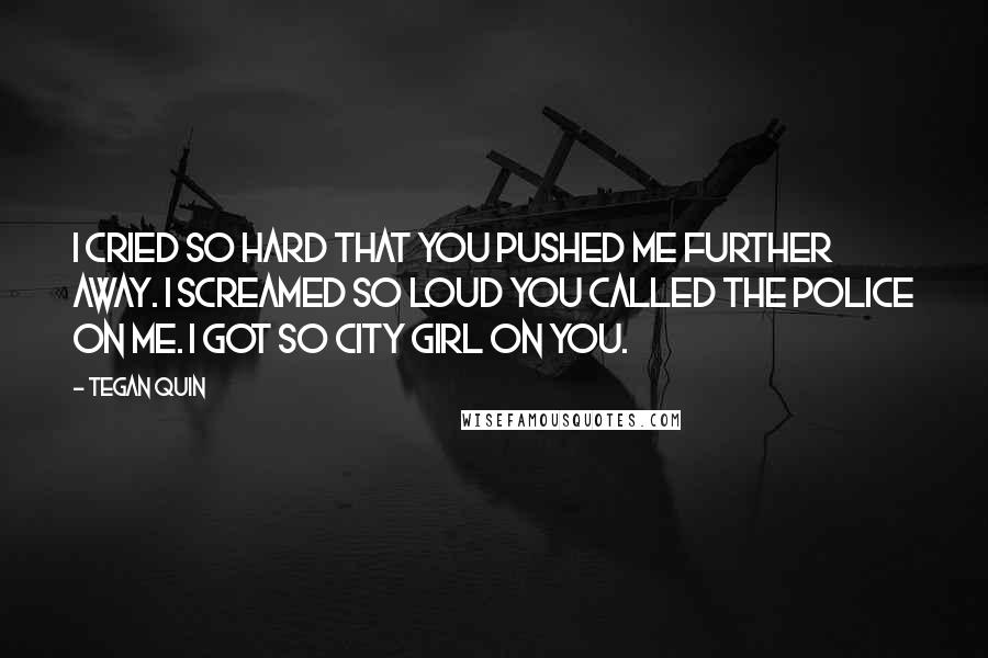Tegan Quin quotes: I cried so hard that you pushed me further away. I screamed so loud you called the police on me. I got so city girl on you. Tegan Quin quotes: I cried so hard that you pushed me further away. I screamed so loud you called the police on me. I got so city girl on you.