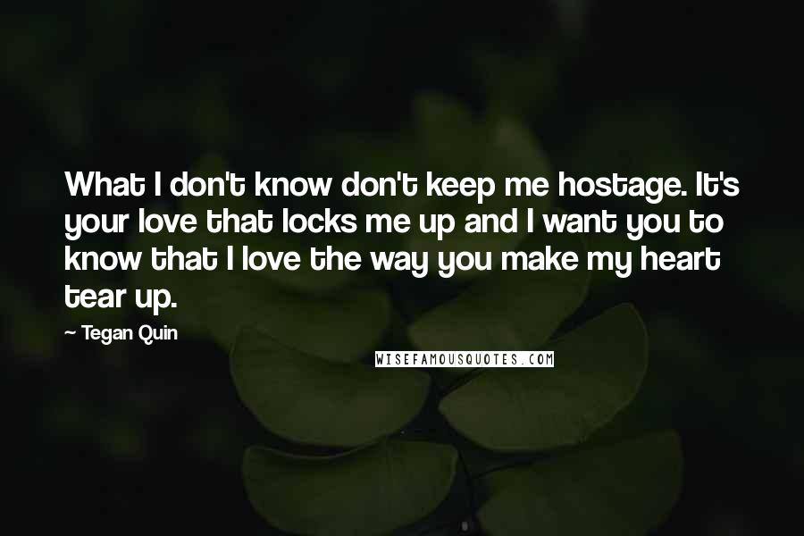 Tegan Quin quotes: What I don't know don't keep me hostage. It's your love that locks me up and I want you to know that I love the way you make my heart