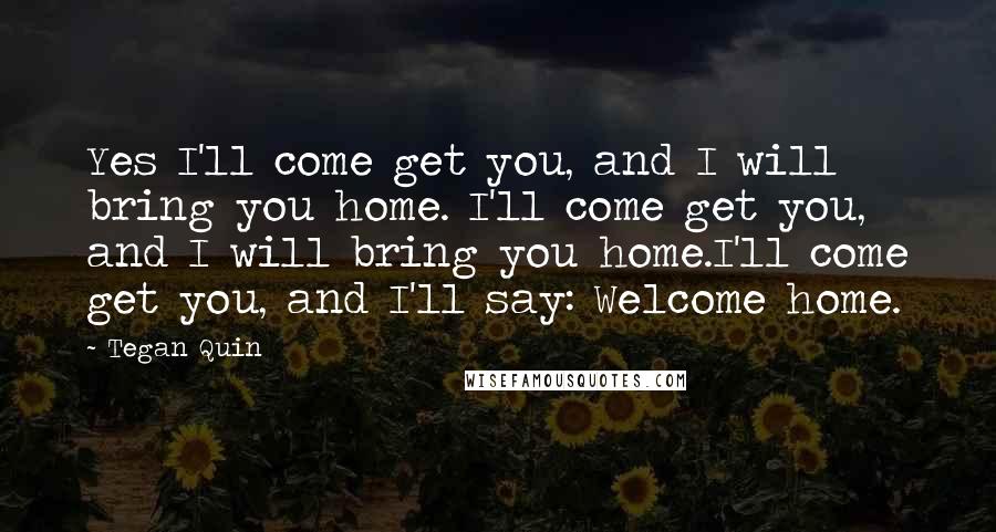 Tegan Quin quotes: Yes I'll come get you, and I will bring you home. I'll come get you, and I will bring you home.I'll come get you, and I'll say: Welcome home.