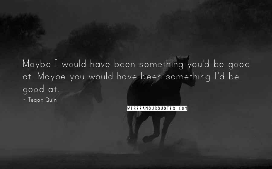 Tegan Quin quotes: Maybe I would have been something you'd be good at. Maybe you would have been something I'd be good at. Tegan Quin quotes: Maybe I would have been something you'd be good at. Maybe you would have been something I'd be good at.